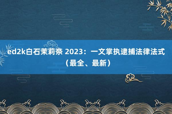 ed2k白石茉莉奈 2023：一文掌执逮捕法律法式（最全、最新）