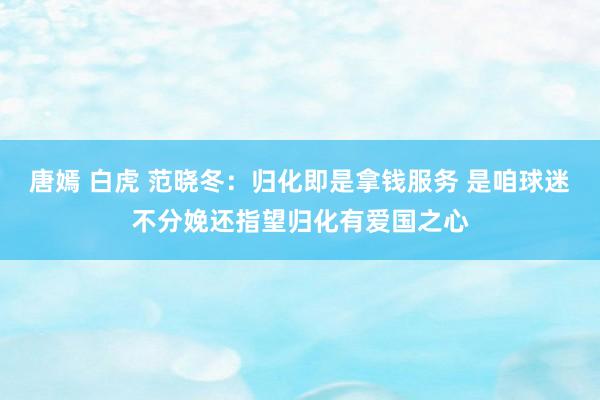 唐嫣 白虎 范晓冬：归化即是拿钱服务 是咱球迷不分娩还指望归化有爱国之心