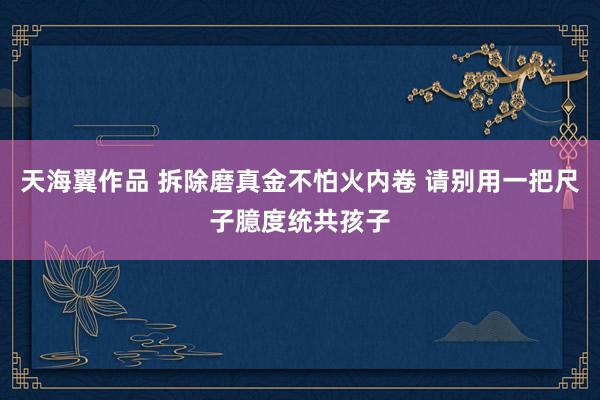 天海翼作品 拆除磨真金不怕火内卷 请别用一把尺子臆度统共孩子