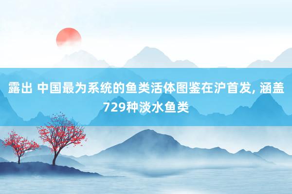 露出 中国最为系统的鱼类活体图鉴在沪首发， 涵盖729种淡水鱼类