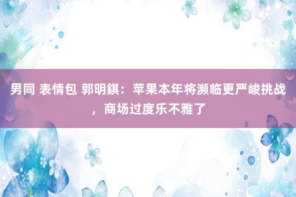 男同 表情包 郭明錤：苹果本年将濒临更严峻挑战，商场过度乐不雅了