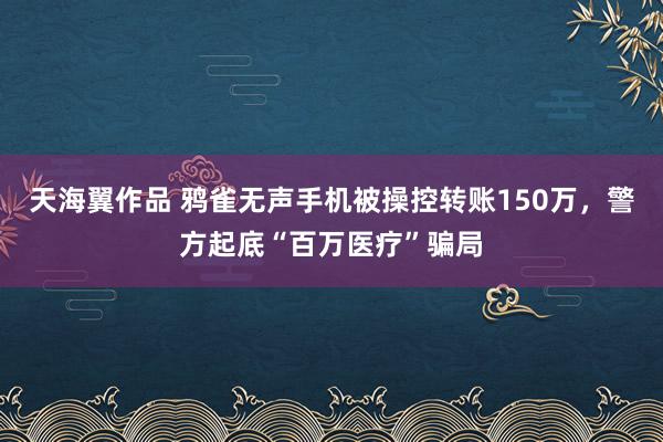 天海翼作品 鸦雀无声手机被操控转账150万，警方起底“百万医疗”骗局