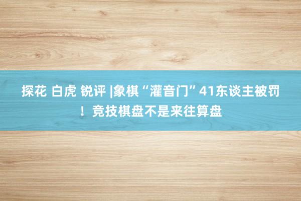 探花 白虎 锐评 |象棋“灌音门”41东谈主被罚！竞技棋盘不是来往算盘