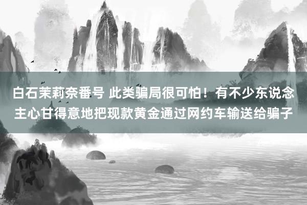 白石茉莉奈番号 此类骗局很可怕！有不少东说念主心甘得意地把现款黄金通过网约车输送给骗子