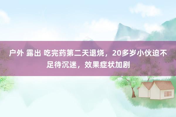 户外 露出 吃完药第二天退烧，20多岁小伙迫不足待沉迷，效果症状加剧