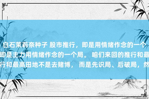 白石茉莉奈种子 股市推行，即是用情绪作念的一个局！ 股票的推行，其实即是主力用情绪作念的一个局。 咱们来回的推行和最高田地不是去赌博， 而是先识局、后破局，然后再入局！ 是以...