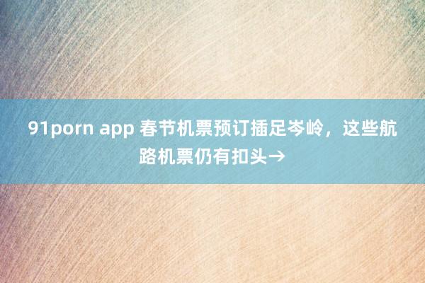 91porn app 春节机票预订插足岑岭，这些航路机票仍有扣头→