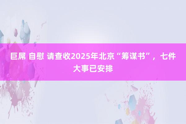 巨屌 自慰 请查收2025年北京“筹谋书”，七件大事已安排