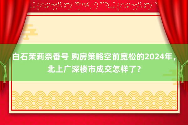 白石茉莉奈番号 购房策略空前宽松的2024年，北上广深楼市成交怎样了？