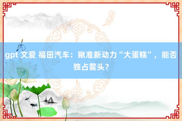 gpt 文爱 福田汽车：瞅准新动力“大蛋糕”，能否独占鳌头？