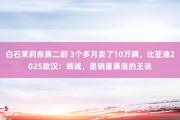 白石茉莉奈第二部 3个多月卖了10万辆，比亚迪2025款汉：竭诚，是销量暴涨的王谈