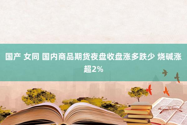 国产 女同 国内商品期货夜盘收盘涨多跌少 烧碱涨超2%