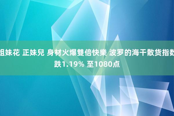 姐妹花 正妹兒 身材火爆雙倍快樂 波罗的海干散货指数跌1.19% 至1080点