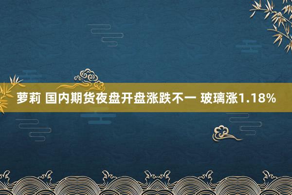 萝莉 国内期货夜盘开盘涨跌不一 玻璃涨1.18%