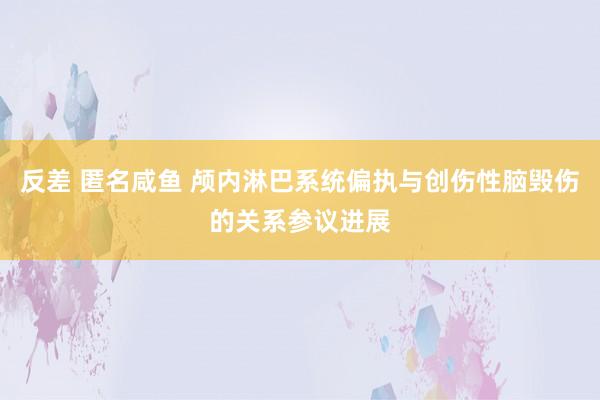 反差 匿名咸鱼 颅内淋巴系统偏执与创伤性脑毁伤的关系参议进展